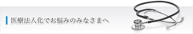 医療法人化でお悩みのみなさまへ